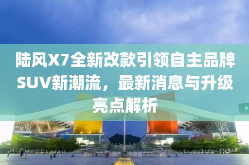 陸風X7全新改款引領自主品牌SUV新潮流，最新消息與升級亮點解析