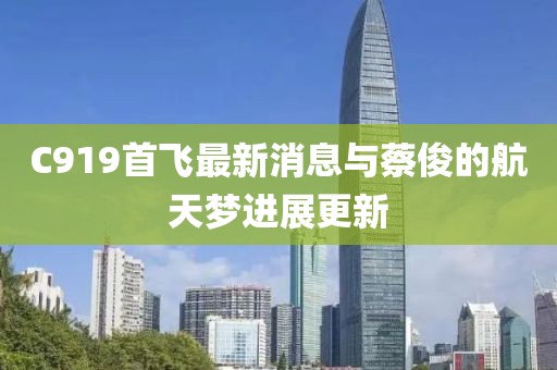 C919首飛最新消息與蔡俊的航天夢(mèng)進(jìn)展更新