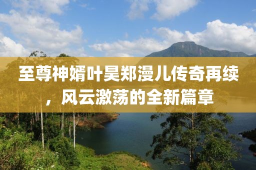 至尊神婿葉昊鄭漫兒傳奇再續(xù)，風(fēng)云激蕩的全新篇章