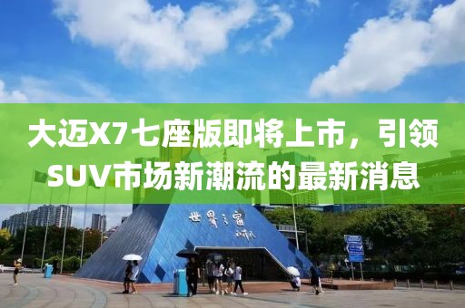 大邁X7七座版即將上市，引領(lǐng)SUV市場(chǎng)新潮流的最新消息