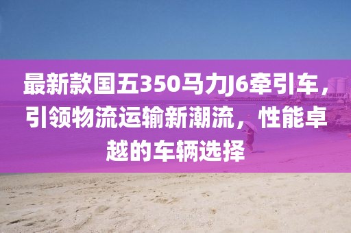 最新款國五350馬力J6牽引車，引領物流運輸新潮流，性能卓越的車輛選擇