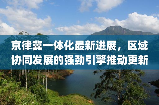 京律冀一體化最新進(jìn)展，區(qū)域協(xié)同發(fā)展的強(qiáng)勁引擎推動(dòng)更新
