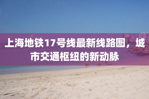 上海地鐵17號線最新線路圖，城市交通樞紐的新動脈