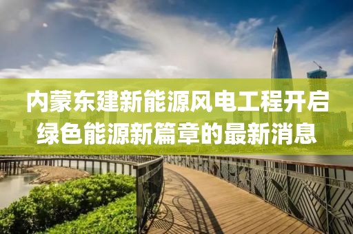 內(nèi)蒙東建新能源風(fēng)電工程開(kāi)啟綠色能源新篇章的最新消息