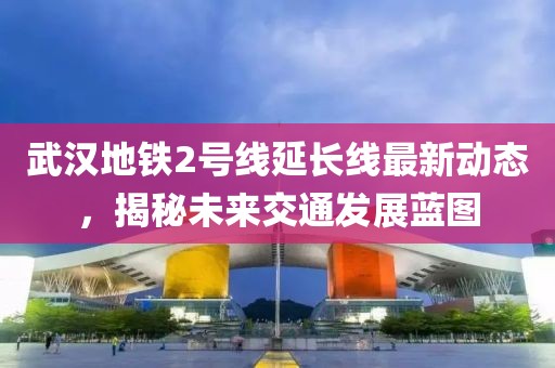 武漢地鐵2號(hào)線延長線最新動(dòng)態(tài)，揭秘未來交通發(fā)展藍(lán)圖