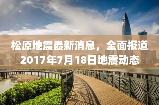 松原地震最新消息，全面報道2017年7月18日地震動態(tài)