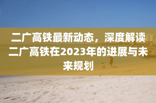 二廣高鐵最新動態(tài)，深度解讀二廣高鐵在2023年的進展與未來規(guī)劃
