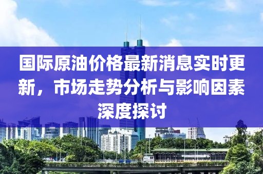 國際原油價格最新消息實時更新，市場走勢分析與影響因素深度探討