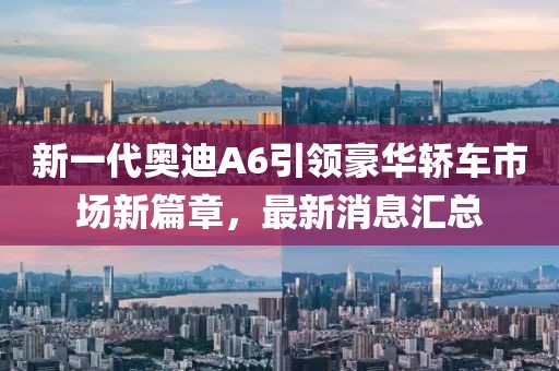 新一代奧迪A6引領(lǐng)豪華轎車市場(chǎng)新篇章，最新消息匯總