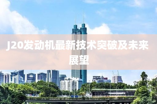 J20發(fā)動(dòng)機(jī)最新技術(shù)突破及未來(lái)展望
