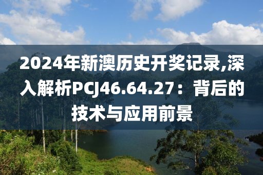 2024年新澳歷史開獎記錄,深入解析PCJ46.64.27：背后的技術(shù)與應用前景