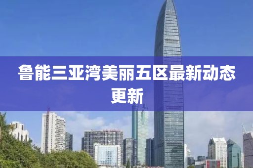 魯能三亞灣美麗五區(qū)最新動態(tài)更新