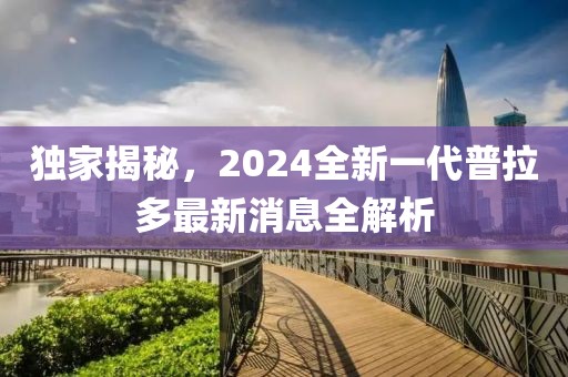 獨家揭秘，2024全新一代普拉多最新消息全解析