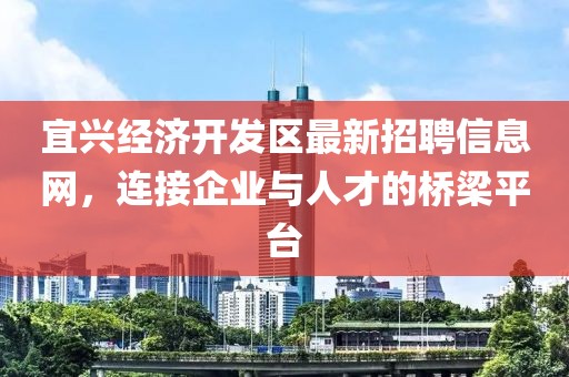 宜興經(jīng)濟開發(fā)區(qū)最新招聘信息網(wǎng)，連接企業(yè)與人才的橋梁平臺