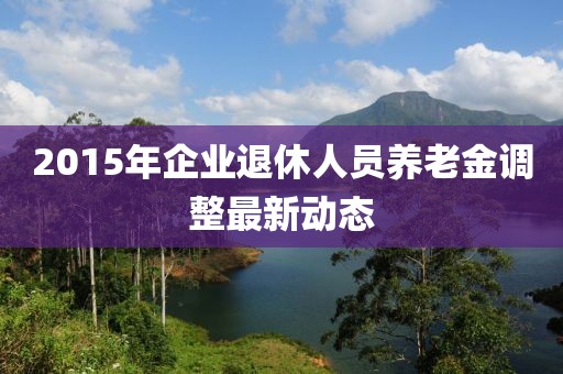 2015年企業(yè)退休人員養(yǎng)老金調(diào)整最新動態(tài)