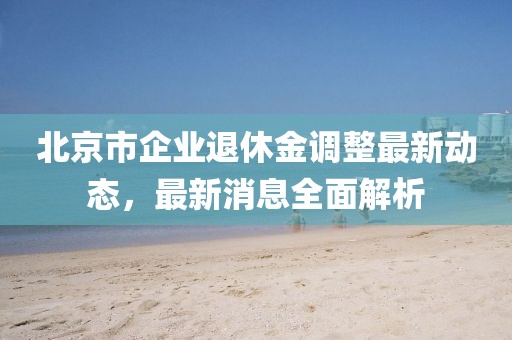 北京市企業(yè)退休金調(diào)整最新動態(tài)，最新消息全面解析