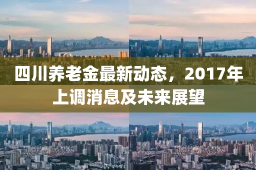 四川養(yǎng)老金最新動(dòng)態(tài)，2017年上調(diào)消息及未來(lái)展望