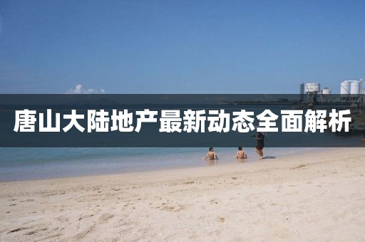 唐山大陸地產(chǎn)最新動(dòng)態(tài)全面解析