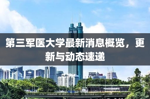 第三軍醫(yī)大學(xué)最新消息概覽，更新與動(dòng)態(tài)速遞