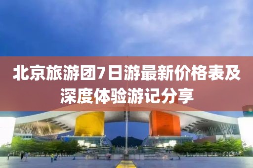 北京旅游團(tuán)7日游最新價(jià)格表及深度體驗(yàn)游記分享