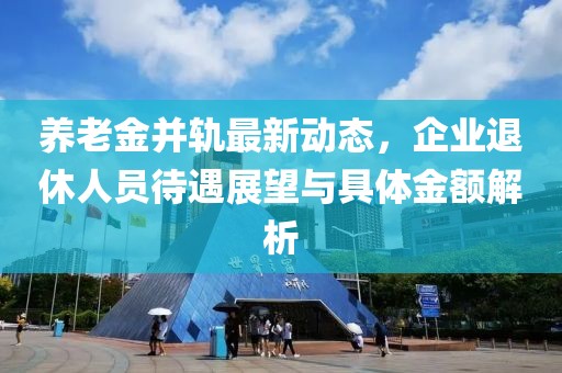 養(yǎng)老金并軌最新動(dòng)態(tài)，企業(yè)退休人員待遇展望與具體金額解析