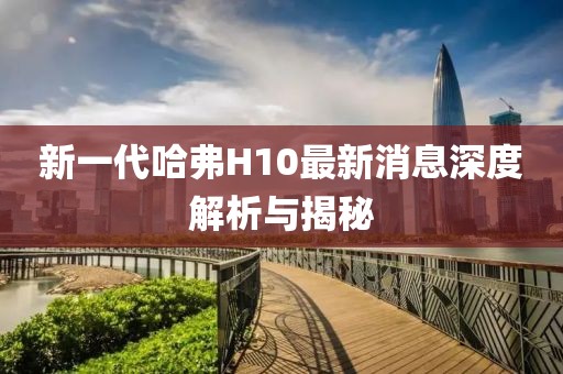 新一代哈弗H10最新消息深度解析與揭秘
