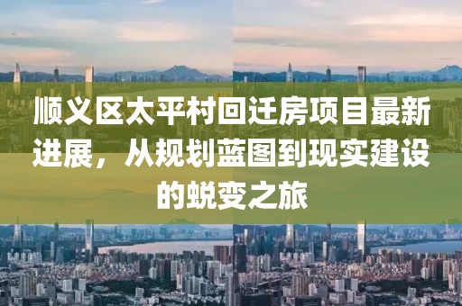 順義區(qū)太平村回遷房項目最新進展，從規(guī)劃藍圖到現(xiàn)實建設(shè)的蛻變之旅
