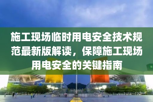施工現(xiàn)場臨時用電安全技術(shù)規(guī)范最新版解讀，保障施工現(xiàn)場用電安全的關(guān)鍵指南