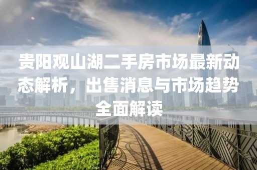 貴陽觀山湖二手房市場最新動態(tài)解析，出售消息與市場趨勢全面解讀