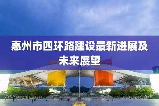 惠州市四環(huán)路建設(shè)最新進(jìn)展及未來(lái)展望