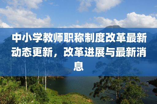 中小學(xué)教師職稱制度改革最新動態(tài)更新，改革進展與最新消息