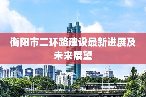 衡陽市二環(huán)路建設(shè)最新進展及未來展望