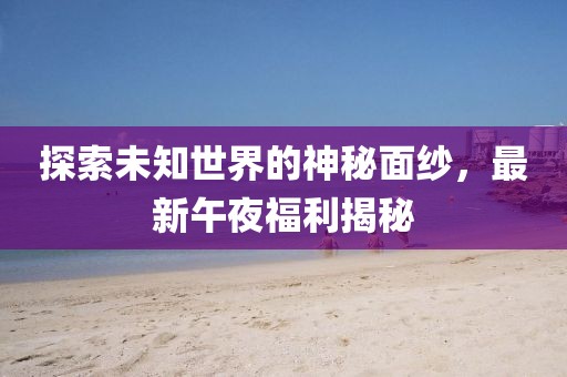 探索未知世界的神秘面紗，最新午夜福利揭秘
