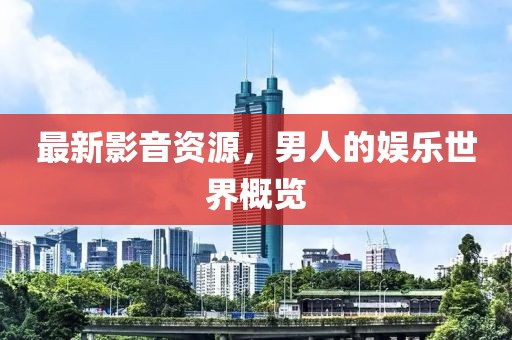 最新影音資源，男人的娛樂世界概覽