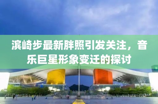 濱崎步最新胖照引發(fā)關(guān)注，音樂巨星形象變遷的探討