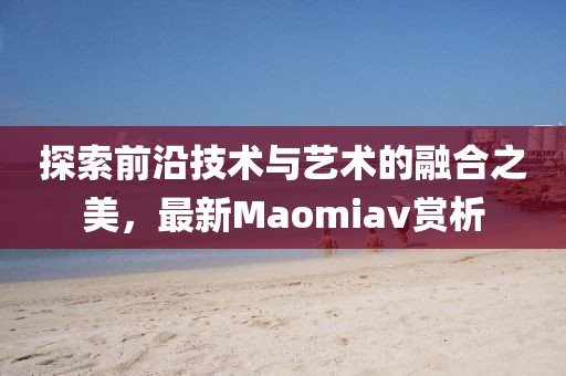 探索前沿技術(shù)與藝術(shù)的融合之美，最新Maomiav賞析