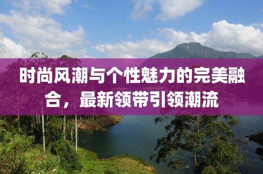 時(shí)尚風(fēng)潮與個(gè)性魅力的完美融合，最新領(lǐng)帶引領(lǐng)潮流
