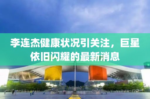 李連杰健康狀況引關(guān)注，巨星依舊閃耀的最新消息