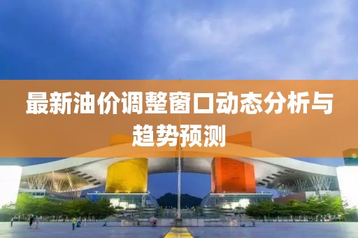 最新油價調(diào)整窗口動態(tài)分析與趨勢預(yù)測