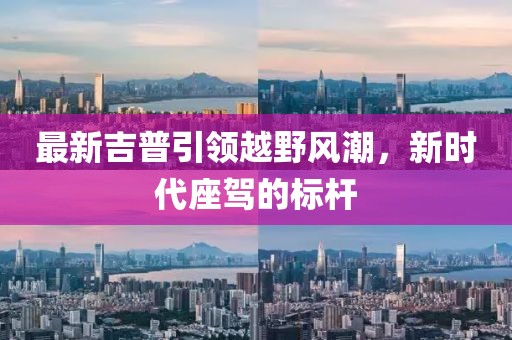 最新吉普引領(lǐng)越野風(fēng)潮，新時(shí)代座駕的標(biāo)桿