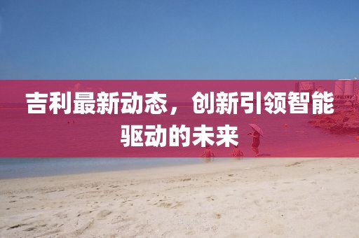 吉利最新動(dòng)態(tài)，創(chuàng)新引領(lǐng)智能驅(qū)動(dòng)的未來(lái)