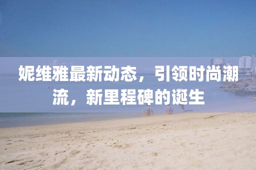 妮維雅最新動(dòng)態(tài)，引領(lǐng)時(shí)尚潮流，新里程碑的誕生