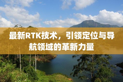 最新RTK技術(shù)，引領(lǐng)定位與導(dǎo)航領(lǐng)域的革新力量