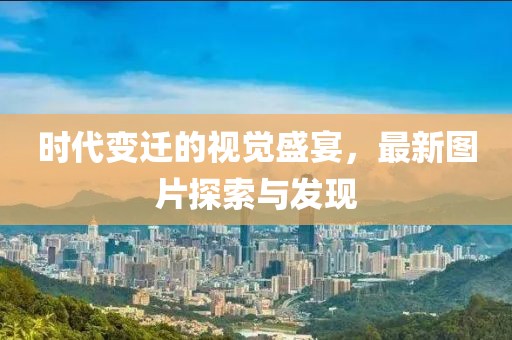 時(shí)代變遷的視覺(jué)盛宴，最新圖片探索與發(fā)現(xiàn)
