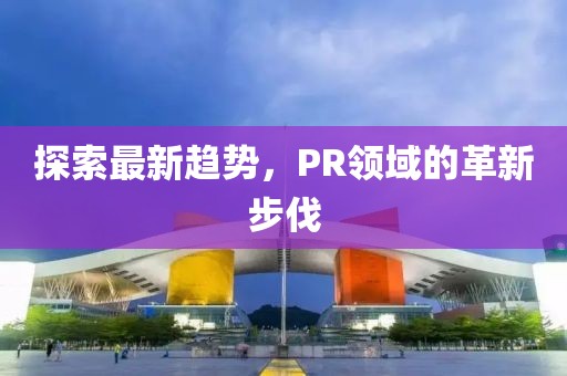 探索最新趨勢(shì)，PR領(lǐng)域的革新步伐