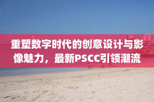 重塑數(shù)字時代的創(chuàng)意設(shè)計(jì)與影像魅力，最新PSCC引領(lǐng)潮流