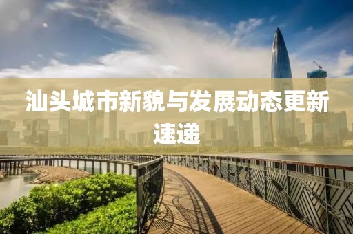 汕頭城市新貌與發(fā)展動態(tài)更新速遞