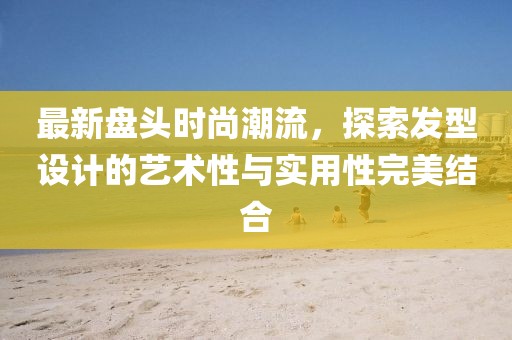 最新盤(pán)頭時(shí)尚潮流，探索發(fā)型設(shè)計(jì)的藝術(shù)性與實(shí)用性完美結(jié)合