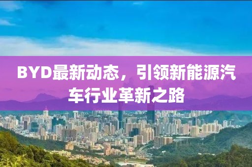 BYD最新動態(tài)，引領(lǐng)新能源汽車行業(yè)革新之路