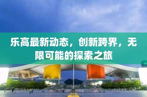 樂(lè)高最新動(dòng)態(tài)，創(chuàng)新跨界，無(wú)限可能的探索之旅